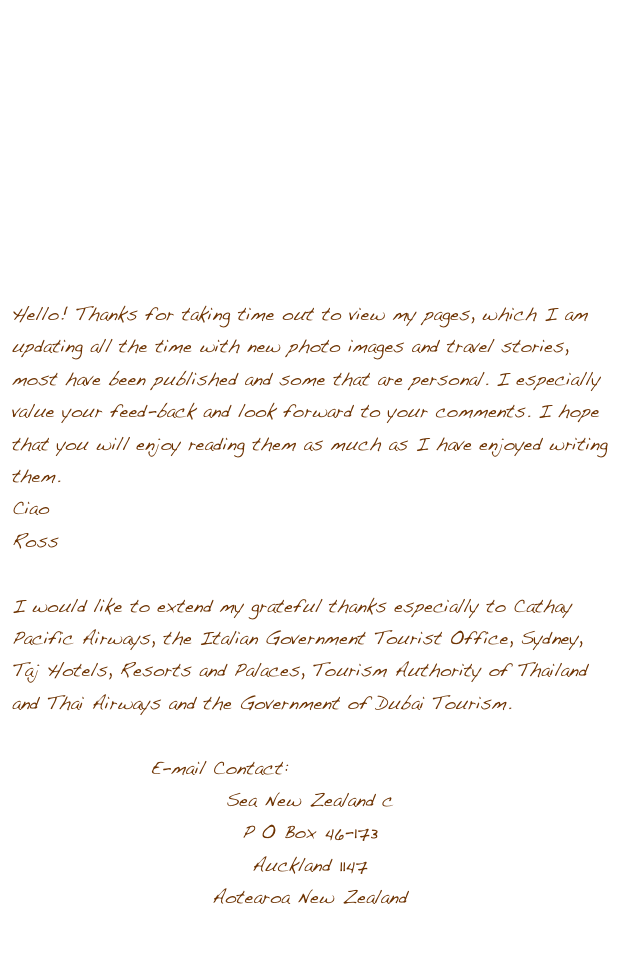 





                            






Hello! Thanks for taking time out to view my pages, which I am updating all the time with new photo images and travel stories, most have been published and some that are personal. I especially value your feed-back and look forward to your comments. I hope that you will enjoy reading them as much as I have enjoyed writing them. 
Ciao
Ross 

I would like to extend my grateful thanks especially to Cathay Pacific Airways, the Italian Government Tourist Office, Sydney, Taj Hotels, Resorts and Palaces, Tourism Authority of Thailand and Thai Airways and the Government of Dubai Tourism. 

