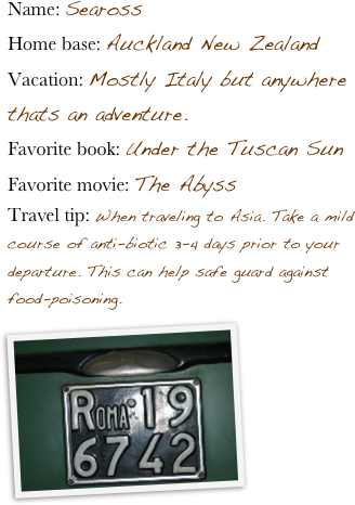 Name: SearossHome base: Auckland New ZealandVacation: Mostly Italy but anywhere thats an adventure.Favorite book: Under the Tuscan SunFavorite movie: The AbyssTravel tip: When traveling to Asia. Take a mild course of anti-biotic 3-4 days prior to your departure. This can help safe guard against food-poisoning.   ￼