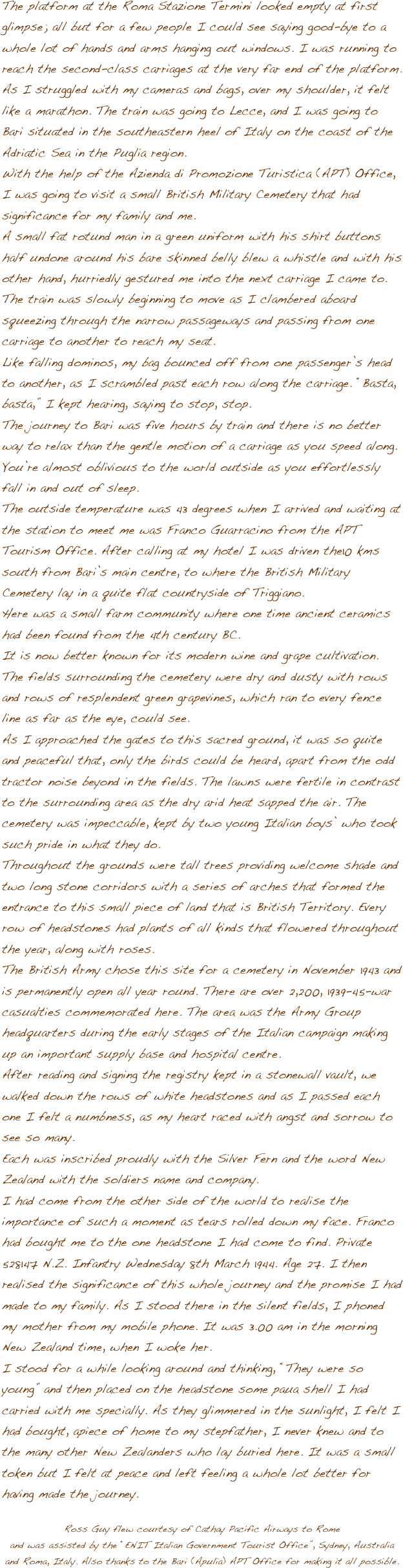 The platform at the Roma Stazione Termini looked empty at first glimpse; all but for a few people I could see saying good-bye to a whole lot of hands and arms hanging out windows. I was running to reach the second-class carriages at the very far end of the platform. As I struggled with my cameras and bags, over my shoulder, it felt like a marathon. The train was going to Lecce, and I was going to Bari situated in the southeastern heel of Italy on the coast of the Adriatic Sea in the Puglia region. With the help of the Azienda di Promozione Turistica (APT) Office, I was going to visit a small British Military Cemetery that had significance for my family and me.A small fat rotund man in a green uniform with his shirt buttons half undone around his bare skinned belly blew a whistle and with his other hand, hurriedly gestured me into the next carriage I came to. The train was slowly beginning to move as I clambered aboard squeezing through the narrow passageways and passing from one carriage to another to reach my seat. Like falling dominos, my bag bounced off from one passenger’s head to another, as I scrambled past each row along the carriage. “Basta, basta,” I kept hearing, saying to stop, stop. The journey to Bari was five hours by train and there is no better way to relax than the gentle motion of a carriage as you speed along. You’re almost oblivious to the world outside as you effortlessly fall in and out of sleep. The outside temperature was 43 degrees when I arrived and waiting at the station to meet me was Franco Guarracino from the APT Tourism Office. After calling at my hotel I was driven the10 kms south from Bari’s main centre, to where the British Military Cemetery lay in a quite flat countryside of Triggiano. Here was a small farm community where one time ancient ceramics had been found from the 4th century BC. It is now better known for its modern wine and grape cultivation. The fields surrounding the cemetery were dry and dusty with rows and rows of resplendent green grapevines, which ran to every fence line as far as the eye, could see. As I approached the gates to this sacred ground, it was so quite and peaceful that, only the birds could be heard, apart from the odd tractor noise beyond in the fields. The lawns were fertile in contrast to the surrounding area as the dry arid heat sapped the air. The cemetery was impeccable, kept by two young Italian boys’ who took such pride in what they do. Throughout the grounds were tall trees providing welcome shade and two long stone corridors with a series of arches that formed the entrance to this small piece of land that is British Territory. Every row of headstones had plants of all kinds that flowered throughout the year, along with roses. The British Army chose this site for a cemetery in November 1943 and is permanently open all year round. There are over 2,200, 1939-45-war casualties commemorated here. The area was the Army Group headquarters during the early stages of the Italian campaign making up an important supply base and hospital centre.After reading and signing the registry kept in a stonewall vault, we walked down the rows of white headstones and as I passed each one I felt a numbness, as my heart raced with angst and sorrow to see so many.Each was inscribed proudly with the Silver Fern and the word New Zealand with the soldiers name and company.I had come from the other side of the world to realise the importance of such a moment as tears rolled down my face. Franco had bought me to the one headstone I had come to find. Private 528147 N.Z. Infantry Wednesday 8th March 1944. Age 27. I then realised the significance of this whole journey and the promise I had made to my family. As I stood there in the silent fields, I phoned my mother from my mobile phone. It was 3.00 am in the morning New Zealand time, when I woke her. I stood for a while looking around and thinking, “They were so young” and then placed on the headstone some paua shell I had carried with me specially. As they glimmered in the sunlight, I felt I had bought, apiece of home to my stepfather, I never knew and to the many other New Zealanders who lay buried here. It was a small token but I felt at peace and left feeling a whole lot better for having made the journey.

Ross Guy flew courtesy of Cathay Pacific Airways to Romeand was assisted by the “ENIT Italian Government Tourist Office”, Sydney, Australia and Roma, Italy. Also thanks to the Bari (Apulia) APT Office for making it all possible. 
