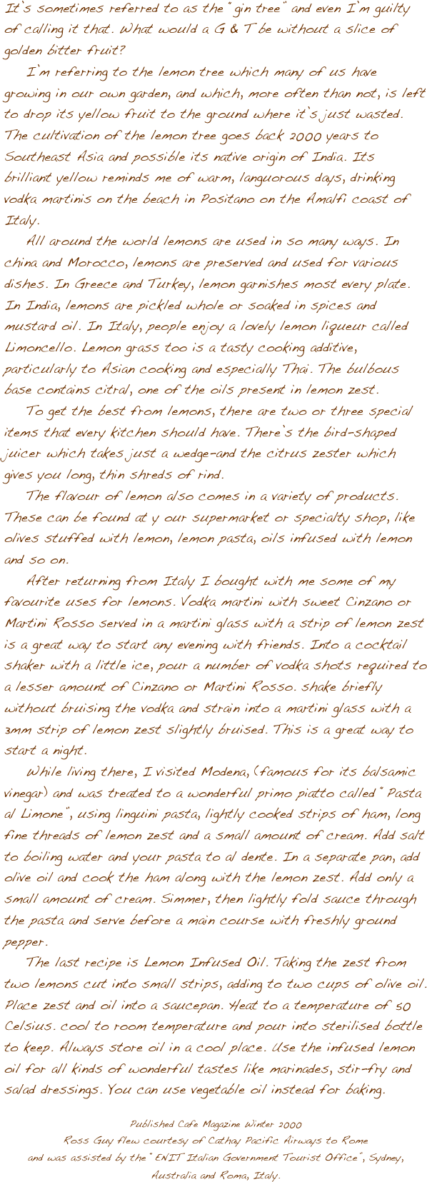 





It’s sometimes referred to as the “gin tree” and even I’m guilty of calling it that. What would a G & T be without a slice of golden bitter fruit?
    I’m referring to the lemon tree which many of us have growing in our own garden, and which, more often than not, is left to drop its yellow fruit to the ground where it’s just wasted.     The cultivation of the lemon tree goes back 2000 years to Southeast Asia and possible its native origin of India. Its brilliant yellow reminds me of warm, languorous days, drinking vodka martinis on the beach in Positano on the Amalfi coast of Italy. 
    All around the world lemons are used in so many ways. In china and Morocco, lemons are preserved and used for various dishes. In Greece and Turkey, lemon garnishes most every plate. In India, lemons are pickled whole or soaked in spices and mustard oil. In Italy, people enjoy a lovely lemon liqueur called Limoncello. Lemon grass too is a tasty cooking additive, particularly to Asian cooking and especially Thai. The bulbous base contains citral, one of the oils present in lemon zest.
    To get the best from lemons, there are two or three special items that every kitchen should have. There’s the bird-shaped juicer which takes just a wedge-and the citrus zester which gives you long, thin shreds of rind. 
    The flavour of lemon also comes in a variety of products. These can be found at y our supermarket or specialty shop, like olives stuffed with lemon, lemon pasta, oils infused with lemon and so on.
    After returning from Italy I bought with me some of my favourite uses for lemons. Vodka martini with sweet Cinzano or Martini Rosso served in a martini glass with a strip of lemon zest is a great way to start any evening with friends. Into a cocktail shaker with a little ice, pour a number of vodka shots required to a lesser amount of Cinzano or Martini Rosso. shake briefly without bruising the vodka and strain into a martini glass with a 3mm strip of lemon zest slightly bruised. This is a great way to start a night.
    While living there, I visited Modena, (famous for its balsamic vinegar) and was treated to a wonderful primo piatto called “Pasta al Limone”, using linguini pasta, lightly cooked strips of ham, long fine threads of lemon zest and a small amount of cream. Add salt to boiling water and your pasta to al dente. In a separate pan, add olive oil and cook the ham along with the lemon zest. Add only a small amount of cream. Simmer, then lightly fold sauce through the pasta and serve before a main course with freshly ground pepper.
    The last recipe is Lemon Infused Oil. Taking the zest from two lemons cut into small strips, adding to two cups of olive oil. Place zest and oil into a saucepan. Heat to a temperature of 50 Celsius. cool to room temperature and pour into sterilised bottle to keep. Always store oil in a cool place. Use the infused lemon oil for all kinds of wonderful tastes like marinades, stir-fry and salad dressings. You can use vegetable oil instead for baking.

Published Cafe Magazine Winter 2000 
Ross Guy flew courtesy of Cathay Pacific Airways to Romeand was assisted by the “ENIT Italian Government Tourist Office”, Sydney, Australia and Roma, Italy.


 
    
