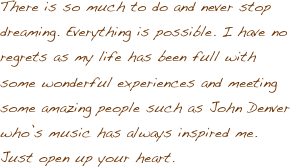 There is so much to do and never stop dreaming. Everything is possible. I have no regrets as my life has been full with some wonderful experiences and meeting some amazing people such as John Denver who’s music has always inspired me. Just open up your heart.