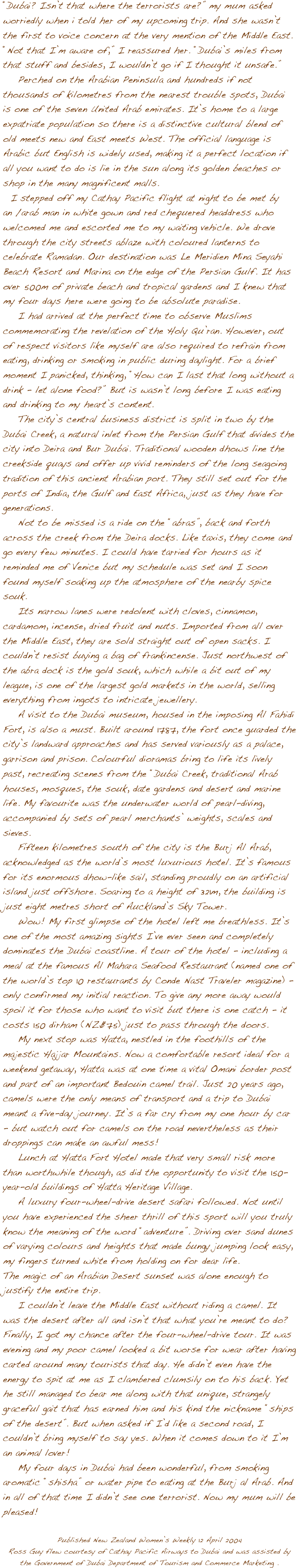 






“Dubai? Isn’t that where the terrorists are?” my mum asked worriedly when i told her of my upcoming trip. And she wasn’t the first to voice concern at the very mention of the Middle East. “Not that I’m aware of,” I reassured her. “Dubai’s miles from that stuff and besides, I wouldn’t go if I thought it unsafe.”
    Perched on the Arabian Peninsula and hundreds if not thousands of kilometres from the nearest trouble spots, Dubai is one of the seven United Arab emirates. It’s home to a large expatriate population so there is a distinctive cultural blend of old meets new and East meets West. The official language is Arabic but English is widely used, making it a perfect location if all you want to do is lie in the sun along its golden beaches or shop in the many magnificent malls.
  I stepped off my Cathay Pacific flight at night to be met by an /arab man in white gown and red chequered headdress who welcomed me and escorted me to my waiting vehicle. We drove through the city streets ablaze with coloured lanterns to celebrate Ramadan. Our destination was Le Meridien Mina Seyahi Beach Resort and Marina on the edge of the Persian Gulf. It has over 500m of private beach and tropical gardens and I knew that my four days here were going to be absolute paradise.
    I had arrived at the perfect time to observe Muslims commemorating the revelation of the Holy Qu’ran. However, out of respect visitors like myself are also required to refrain from eating, drinking or smoking in public during daylight. For a brief moment I panicked, thinking, “How can I last that long without a drink - let alone food?” But is wasn’t long before I was eating and drinking to my heart’s content. 
    The city’s central business district is split in two by the Dubai Creek, a natural inlet from the Persian Gulf that divides the city into Deira and Bur Dubai. Traditional wooden dhows line the creekside quays and offer up vivid reminders of the long seagoing tradition of this ancient Arabian port. They still set out for the ports of India, the Gulf and East Africa, just as they have for generations.
    Not to be missed is a ride on the “abras”, back and forth across the creek from the Deira docks. Like taxis, they come and go every few minutes. I could have tarried for hours as it reminded me of Venice but my schedule was set and I soon found myself soaking up the atmosphere of the nearby spice souk. 
    Its narrow lanes were redolent with cloves, cinnamon, cardamom, incense, dried fruit and nuts. Imported from all over  the Middle East, they are sold straight out of open sacks. I couldn’t resist buying a bag of frankincense. Just northwest of the abra dock is the gold souk, which while a bit out of my league, is one of the largest gold markets in the world, selling everything from ingots to intricate jewellery.  
    A visit to the Dubai museum, housed in the imposing Al Fahidi Fort, is also a must. Built around 1787, the fort once guarded the city’s landward approaches and has served variously as a palace, garrison and prison. Colourful dioramas bring to life its lively past, recreating scenes from the “Dubai Creek, traditional Arab houses, mosques, the souk, date gardens and desert and marine life. My favourite was the underwater world of pearl-diving, accompanied by sets of pearl merchants’ weights, scales and sieves. 
    Fifteen kilometres south of the city is the Burj Al Arab, acknowledged as the world’s most luxurious hotel. It’s famous for its enormous dhow-like sail, standing proudly on an artificial island just offshore. Soaring to a height of 321m, the building is just eight metres short of Auckland’s Sky Tower. 
    Wow! My first glimpse of the hotel left me breathless. It’s one of the most amazing sights I’ve ever seen and completely dominates the Dubai coastline. A tour of the hotel - including a meal at the famous Al Mahara Seafood Restaurant (named one of the world’s top 10 restaurants by Conde Nast Traveler magazine) - only confirmed my initial reaction. To give any more away would spoil it for those who want to visit but there is one catch - it costs 150 dirham (NZ$75) just to pass through the doors. 
    My next stop was Hatta, nestled in the foothills of the majestic Hajjar Mountains. Now a comfortable resort ideal for a weekend getaway, Hatta was at one time a vital Omani border post and part of an important Bedouin camel trail. Just 20 years ago, camels were the only means of transport and a trip to Dubai meant a five-day journey. It’s a far cry from my one hour by car - but watch out for camels on the road nevertheless as their droppings can make an awful mess!
    Lunch at Hatta Fort Hotel made that very small risk more than worthwhile though, as did the opportunity to visit the 150-year-old buildings of Hatta Heritage Village. 
    A luxury four-wheel-drive desert safari followed. Not until you have experienced the sheer thrill of this sport will you truly know the meaning of the word “adventure”. Driving over sand dunes of varying colours and heights that made bungy jumping look easy, my fingers turned white from holding on for dear life.
The magic of an Arabian Desert sunset was alone enough to justify the entire trip.     
    I couldn’t leave the Middle East without riding a camel. It was the desert after all and isn’t that what you’re meant to do? Finally, I got my chance after the four-wheel-drive tour. It was evening and my poor camel looked a bit worse for wear after having carted around many tourists that day. He didn’t even have the energy to spit at me as I clambered clumsily on to his back. Yet he still managed to bear me along with that unique, strangely graceful gait that has earned him and his kind the nickname “ships of the desert”. But when asked if I’d like a second road, I couldn’t bring myself to say yes. When it comes down to it I’m an animal lover!
    My four days in Dubai had been wonderful, from smoking aromatic “shisha” or water pipe to eating at the Burj al Arab. And in all of that time I didn’t see one terrorist. Now my mum will be pleased! 

Published New Zealand Women’s Weekly 12 April 2004 
Ross Guy flew courtesy of Cathay Pacific Airways to Dubai and was assisted by the Government of Dubai Department of Tourism and Commerce Marketing .  