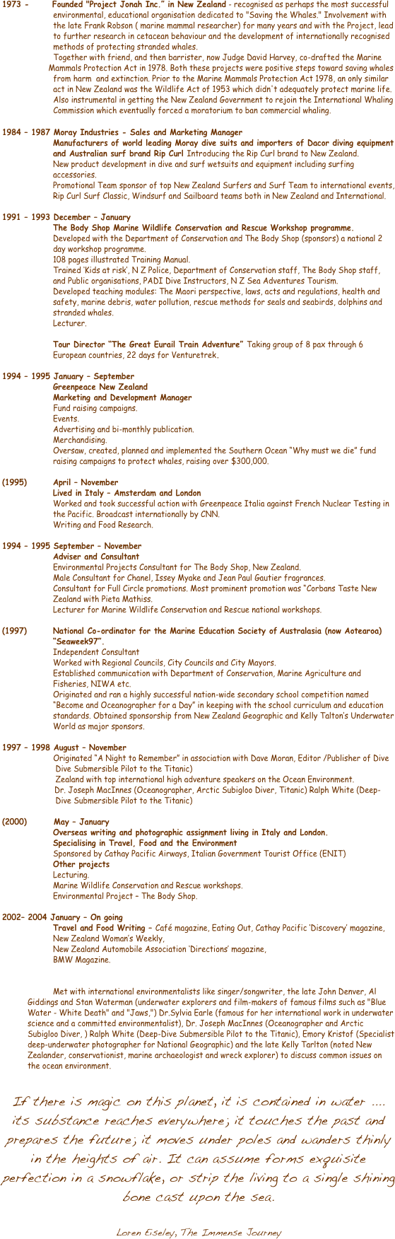 
        1973 -          Founded "Project Jonah Inc.�� in New Zealand - recognised as perhaps the most successful 
                      environmental, educational organisation dedicated to "Saving the Whales." Involvement with                 
                      the late Frank Robson ( marine mammal researcher) for many years and with the Project, lead     
                      to further research in cetacean behaviour and the development of internationally recognised     
                      methods of protecting stranded whales.                      Together with friend, and then barrister, now Judge David Harvey, co-drafted the Marine         
                    Mammals Protection Act in 1978. Both these projects were positive steps toward saving whales 
                      from harm  and extinction. Prior to the Marine Mammals Protection Act 1978, an only similar     
                      act in New Zealand was the Wildlife Act of 1953 which didn't adequately protect marine life. 
                      Also instrumental in getting the New Zealand Government to rejoin the International Whaling 
                      Commission which eventually forced a moratorium to ban commercial whaling.1984 �� 1987 Moray Industries - Sales and Marketing Manager
Manufacturers of world leading Moray dive suits and importers of Dacor diving equipment and Australian surf brand Rip Curl Introducing the Rip Curl brand to New Zealand. 
New product development in dive and surf wetsuits and equipment including surfing accessories.
Promotional Team sponsor of top New Zealand Surfers and Surf Team to international events,
Rip Curl Surf Classic, Windsurf and Sailboard teams both in New Zealand and International.�Į
1991 �� 1993 December �� January
The Body Shop Marine Wildlife Conservation and Rescue Workshop programme. 
Developed with the Department of Conservation and The Body Shop (sponsors) a national 2
day workshop programme.
108 pages illustrated Training Manual.
Trained ��Kids at risk��, N Z Police, Department of Conservation staff, The Body Shop staff, 
and Public organisations, PADI Dive Instructors, N Z Sea Adventures Tourism.
Developed teaching modules: The Maori perspective, laws, acts and regulations, health and 
safety, marine debris, water pollution, rescue methods for seals and seabirds, dolphins and 
stranded whales.
Lecturer. 

Tour Director ��The Great Eurail Train Adventure�� Taking group of 8 pax through 6 European countries, 22 days for Venturetrek.

1994 �� 1995 January �� September
		Greenpeace New Zealand
		Marketing and Development Manager 
                      Fund raising campaigns.
Events.
Advertising and bi-monthly publication.
Merchandising.
Oversaw, created, planned and implemented the Southern Ocean ��Why must we die�� fund
raising campaigns to protect whales, raising over $300,000. 

(1995) 	April �� November
Lived in Italy �� Amsterdam and London
Worked and took successful action with Greenpeace Italia against French Nuclear Testing in
the Pacific. Broadcast internationally by CNN.
Writing and Food Research.

1994 �� 1995 September �� November 
Adviser and Consultant 
Environmental Projects Consultant for The Body Shop, New Zealand. 
Male Consultant for Chanel, Issey Myake and Jean Paul Gautier fragrances.
Consultant for Full Circle promotions. Most prominent promotion was ��Corbans Taste New
Zealand with Pieta Mathiss.
Lecturer for Marine Wildlife Conservation and Rescue national workshops. 

(1997)	National Co-ordinator for the Marine Education Society of Australasia (now Aotearoa) ��Seaweek97��.
		Independent Consultant 
Worked with Regional Councils, City Councils and City Mayors.
Established communication with Department of Conservation, Marine Agriculture and
Fisheries, NIWA etc.
Originated and ran a highly successful nation-wide secondary school competition named 
��Become and Oceanographer for a Day�� in keeping with the school curriculum and education 
standards. Obtained sponsorship from New Zealand Geographic and Kelly Talton��s Underwater 
World as major sponsors. 

1997 �� 1998 August �� November 
                      Originated ��A Night to Remember�� in association with Dave Moran, Editor /Publisher of Dive          
                       Dive Submersible Pilot to the Titanic)                        Zealand with top international high adventure speakers on the Ocean Environment.                           	 Dr. Joseph MacInnes (Oceanographer, Arctic Subigloo Diver, Titanic) Ralph White (Deep-            
                       Dive Submersible Pilot to the Titanic)

(2000)        May �� January 
Overseas writing and photographic assignment living in Italy and London.
Specialising in Travel, Food and the Environment
Sponsored by Cathay Pacific Airways, Italian Government Tourist Office (ENIT) 
Other projects
Lecturing.
Marine Wildlife Conservation and Rescue workshops.
Environmental Project �� The Body Shop.  

2002	�� 2004 January �� On going
Travel and Food Writing �� Caf숩 magazine, Eating Out, Cathay Pacific ��Discovery�� magazine, New Zealand Woman��s Weekly,
New Zealand Automobile Association ��Directions�� magazine,
BMW Magazine.


Met with international environmentalists like singer/songwriter, the late John Denver, Al Giddings and Stan Waterman (underwater explorers and film-makers of famous films such as "Blue Water - White Death" and "Jaws,") Dr.Sylvia Earle (famous for her international work in underwater science and a committed environmentalist), Dr. Joseph MacInnes (Oceanographer and Arctic Subigloo Diver, ) Ralph White (Deep-Dive Submersible Pilot to the Titanic), Emory Kristof (Specialist deep-underwater photographer for National Geographic) and the late Kelly Tarlton (noted New Zealander, conservationist, marine archaeologist and wreck explorer) to discuss common issues on the ocean environment. 

If there is magic on this planet, it is contained in water .... its substance reaches everywhere; it touches the past and prepares the future; it moves under poles and wanders thinly in the heights of air. It can assume forms exquisite perfection in a snowflake, or strip the living to a single shining bone cast upon the sea.
                                                                                          Loren Eiseley, The Immense Journey


