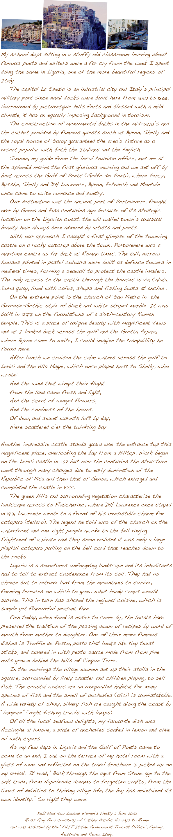 
������
My school days sitting in a stuffy old classroom learning about famous poets and writers were a far cry from the week I spent doing the same in Liguria, one of the more beautiful regions of Italy.
    The capital La Spezia is an industrial city and Italy��s principal military port since naval docks were built here from 1860 to 1865.
Surrounded by picturesque hills forts and blessed with a mild climate, it has an equally imposing background in tourism.
    The construction of monumental baths in the mid-1800��s and the cachet provided by famous guests such as Byron, Shelly and the royal house of Savoy guaranteed the area��s future as a resort popular with both the Italians and the English.
    Simone, my guide from the local tourism office, met me at the splendid marina the first glorious morning and we set off by boat across the Gulf of Poets (Golfo dei Poeti), where Percy, Bysshe, Shelly and DH Lawrence, Byron, Petrarch and Montale once came to write romance and poetry.
    Our destination was the ancient port of Portovenere, fought over by Genoa and Pisa centuries ago because of its strategic location on the Ligurian coast. the old walled town��s unusual beauty have always been admired by artists and poets.
    With our approach I caught a first glimpse of the towering castle on a rocky outcrop above the town. Portovenere was a maritime centre as far back as Roman times. The tall, narrow houses painted in pastel colours were built as defence towers in medieval times, forming a seawall to protect the castle invaders. The only access to the castle through the houses is via Calata Doria quay, lined with cafes, shops and fishing boats at anchor. 
    On the extreme point is the church of San Pietro in  the Genoese-Gothic style of black and white striped marble. It was built in 1277 on the foundations of a sixth-century Roman temple. This is a place of unique beauty with magnificent views and as I looked back across the gulf and the Grotta Arpaia, where Byron came to write, I could imagine the tranquillity he found here.
    After lunch we cruised the calm waters across the gulf to Lerici and the villa Magni, which once played host to Shelly, who wrote:
    And the wind that winget their flight
    from the land came fresh and light,
    And the scent of winged flowers,
    And the coolness of the hours.
    Of dew, and sweet warmth left by day,
    Were scattered o��er the twinkling Bay

Another impressive castle stands guard over the entrance top this magnificent place, overlooking the bay from a hilltop. Work began on the Lerici castle in 1152 but over the centuries the structure went through many changes due to early domination of the Republic of Pisa and then that of Genoa, which enlarged and completed the castle in 1555.
    The green hills and surrounding vegetation characterise the landscape across to Fiascherino, where DH Lawrence once stayed in 1913, Lawrence wrote to a friend of his irresistible charm for octopus (tellaro). The legend he told was of the church on the waterfront and one night people awoke to the bell ringing. Frightened of a pirate raid they soon realised it was only a large playful octopus pulling on the bell cord that reaches down to the rocks.
    Liguria is a sometimes unforgiving landscape and its inhabitants had to toil to extract sustenance from its soil. They had no choice but to retrieve land from the mountains to survive, forming terraces on which to grow what hardy crops would survive. This in turn has shaped the regional cuisine, which is simple yet flavourful peasant fare.
    Even today, when food is easier to come by, the locals have preserved the tradition of the passing down of recipes by word of mouth from mother to daughter. One of their more famous dishes is Troffie de Pesto, pasta that looks like tiny twist sticks, and covered in with pesto sauce made from from pine nuts grown behind the hills of Cinque Terre. 
    In the mornings the village women set up their stalls in the square, surrounded by lively chatter and children playing, to sell fish. The coastal waters are an unequalled habitat for many species of fish and the smell of anchovies (alici) is unmistakable. 
A wide variety of shiny, silvery fish are caught along the coast by ��lampare�� (night fishing trawls with lamps).
    Of all the local seafood delights, my favourite dish was Acciughe al limone, a plate of anchovies soaked in lemon and olive oil with capers.
    As my few days in Liguria and the Gulf of Poets came to come to an end, I sat on the terrace of my hotel room with a glass of wine and reflected on the travel brochure I picked up on my arrival. It read, ��Back through the ages from Stone age to the salt trade, from Napoleonic dreams to forgotten crafts, from the times of divinities to thriving village life, the bay has maintained its own identity.�� So right they were.

Published New Zealand Women��s Weekly 2 June 2003 
Ross Guy flew courtesy of Cathay Pacific Airways to Romeand was assisted by the ��ENIT Italian Government Tourist Office��, Sydney, Australia and Roma, Italy.
