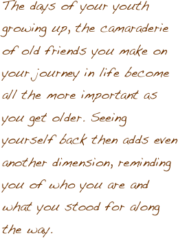 The days of your youth growing up, the camaraderie of old friends you make on your journey in life become all the more important as you get older. Seeing yourself back then adds even another dimension, reminding you of who you are and what you stood for along the way.   