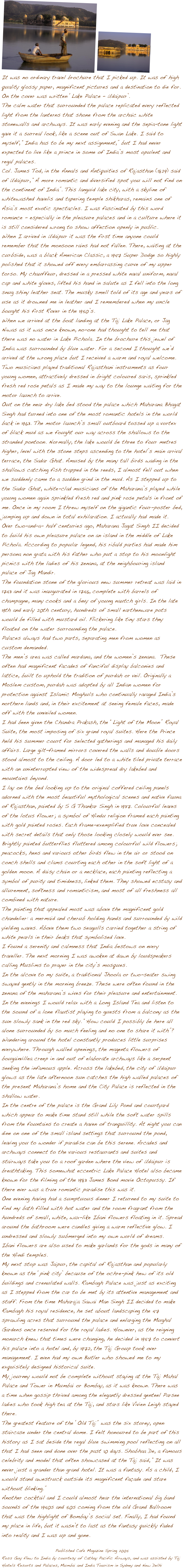 ����
It was no ordinary travel brochure that I picked up. It was of high quality glossy paper, magnificent pictures and a destination to die for. On the cover was written ��Lake Palace �� Udaipur��. The calm water that surrounded the palace replicated every reflected light from the lanterns that shone from the archaic white stonewalls and archways. It was early evening and the sepia-tone light gave it a surreal look, like a scene out of Swan Lake. I said to myself, ��India has to be my next assignment,�� but I had never expected to live like a prince in some of India��s most opulent and regal palaces. Col. James Tod, in the Annals and Antiquities of Rajasthan (1829) said of Udaipur, ��A more romantic and diversified spot you will not find on the continent of India��. This languid lake city, with a skyline of whitewashed havelis and tapering temple shikharas, remains one of Asia��s most exotic spectacles. I was fascinated by this word romance - especially in the pleasure palaces and in a culture where it is still considered wrong to show affection openly in public.  When I arrived in Udaipur it was the first time anyone could remember that the monsoon rains had not fallen. There, waiting at the curbside, was a black American Classic, a 1947 Super Dodge so highly polished that it showed off every embarrassing curve of my upper torso. My chauffeur, dressed in a pressed white naval uniform, naval cap and white gloves, lifted his hand in salute as I fell into the long snug shiny leather seat. The musky smell told of its age and years of use as it drowned me in leather and I remembered when my uncle bought his first Rover in the 1950��s. When we arrived at the boat landing at the Taj Lake Palace, or Jag Niwas as it was once known, no-one had thought to tell me that there was no water in Lake Pichola. In the brochure this jewel of India was surrounded by blue water. For a second I thought we��d arrived at the wrong place but I received a warm and royal welcome. Two musicians played traditional Rajasthani instruments as four young women, attractively dressed in bright coloured saris, sprinkled fresh red rose petals as I made my way to the lounge waiting for the motor launch to arrive.  Out on the near dry lake bed stood the palace which Maharana Bhagat Singh had turned into one of the most romantic hotels in the world back in 1963. The motor launch��s small outboard tossed up a vortex of black mud as we fought our way across the shallows to the stranded pontoon. Normally, the lake would be three to four metres higher, level with the stone steps ascending to the hotel��s main arrival terrace, the Sadar Ghat. Amused by the many tall birds wading in the shallows catching fish trapped in the reeds, I almost fell out when we suddenly came to a sudden grind in the mud. As I stepped up to the Sadar Ghat, white-clad musicians of the Maharana��s played while young women again sprinkled fresh red and pink rose petals in front of me. Once in my room I threw myself on the gigantic four-poster bed, jumping up and down in total exhilaration. I actually had made it.Over two-and��a- half centuries ago, Maharana Jagat Singh II decided to build his own pleasure palace on an island in the middle of Lake Pichola. According to popular legend, his ribald parties had made him persona non grata with his father who put a stop to his moonlight picnics with the ladies of his zenana, at the neighbouring island palace of Jag Mandir.The foundation stone of the glorious new summer retreat was laid in 1743 and it was inaugurated in 1746, complete with barrels of champagne, many cooks and a bevy of young nautch girls. In the late 19th and early 20th century, hundreds of small earthenware pots would be filled with mustard oil. Flickering like tiny stars they floated on the water surrounding the palace.  Palaces always had two parts, separating men from women as custom demanded.The men��s area was called mardana, and the women��s zenana.  These often had magnificent facades of fanciful display balconies and lattice, built to uphold the tradition of purdah or veil. Originally a Moslem custom, purdah was adopted by all Indian women for protection against Islamic Moghuls who continually ravaged India��s northern lands and, in their excitement at seeing female faces, made off with the unveiled women. I had been given the Chandra Prakash, the ��Light of the Moon�� Royal Suite, the most imposing of six grand royal suites. Here the Prince held his summer court for selected gatherings and managed his daily affairs. Large gilt-framed mirrors covered the walls and double doors stood almost to the ceiling. A door led to a white tiled private terrace with an uninterrupted view of the widespread dry lakebed and mountains beyond. I lay on the bed looking up to the original coffered ceiling panels adorned with the most beautiful mythological scenes and native fauna of Rajasthan, painted by S G Thankar Singh in 1937. Colourful leaves of the lotus flower; a symbol of Hindu religion framed each painting with gold painted roses. Each frame-exemplified true love concealed with secret details that only those looking closely would ever see.  Brightly painted butterflies fluttered among colourful wild flowers; peacocks, hens and various other birds flew in the air or stood on conch shells and clams courting each other in the soft light of a golden moon. A daisy chain or a necklace, each painting reflecting a symbol of purity and timidness, linked them. They showed ecstasy and allurement, softness and romanticism, and most of all freshness all combined with nature.  The painting that appealed most was above the magnificent gold chandelier: a mermaid and cherub holding hands and surrounded by wild yielding waves. Above them two seagulls carried together a string of white pearls in their beaks that symbolised love.I found a serenity and calmness that India bestows on every traveller. The next morning I was awoken at dawn by loudspeakers calling Muslims to prayer in the city��s mosques. In the alcove to my suite, a traditional Jhoola or two-seater swing swayed gently in the morning breeze. These were often found in the zenana of the maharana��s wives for their pleasure and entertainment.In the evenings I would relax with a Long Island Tea and listen to the sound of a lone flautist playing to guests from a balcony as the sun slowly sank in the red sky. ��How could I possibly be here all alone surrounded by so much feeling and no one to share it with��? Wandering around the hotel constantly produces little surprises everywhere. Through walled openings, the magenta flowers of bougainvillea creep in and out of elaborate archways like a serpent seeking the infamous apple. Across the lakebed, the city of Udaipur glows as the late afternoon sun catches the high walled palaces of the present Maharana��s home and the City Palace is reflected in the shallow water.In the centre of the palace is the Grand Lily Pond and courtyard which appear to make time stand still while the soft water spills from the fountains to create a haven of tranquillity. At night you can dine on one of the small island settings that surround the pond, leaving you to wonder if paradise can be this serene. Arcades and archways connect to the various restaurants and suites and stairways take you to a roof garden where the view of Udaipur is breathtaking. This somewhat eccentric Lake Palace Hotel also became known for the filming of the 1983 James Bond movie Octopussy. If there ever was a true romantic paradise this was it. One evening having had a sumptuous dinner I returned to my suite to find my bath filled with hot water and the room fragrant from the hundreds of small, white, wax-like Ibani flowers floating in it. Spread around the bathroom were candles giving a warm reflective glow. I undressed and slowly submerged into my own world of dreams.Ibani flowers are also used to make garlands for the gods in many of the Hindi temples. My next stop was Jaipur, the capital of Rajasthan and popularly known as the ��pink city�� because of the ochre-pink hew of its old buildings and crenulated walls. Rambagh Palace was just as exciting as I stepped from the car to be met by its attentive management and staff. From the time Maharaja Sawai Man Singh II decided to make Rambagh his royal residence, he set about landscaping the 47 sprawling acres that surround the palace and enlarging the Mughal Gardens once reserved for the royal ladies. However, as the reigning monarch knew that times were changing, he decided in 1957 to convert his palace into a hotel and, by 1972, the Taj Group took over management. I even had my own Butler who showed me to my exquisitely designed historical suite.  My journey would not be complete without staying at the Taj Mahal Palace and Tower in Mumbai or Bombay, as it was known. There was a time when gossip thrived among the elegantly dressed genteel Parsee ladies who took high tea at the Taj, and stars like Vivien Leigh stayed there.The greatest feature of the ��Old Taj�� was the six storey, open staircase under the central dome. I felt honoured to be part of this history as I sat beside the regal blue swimming pool reflecting on all that I had seen and done over the past 10 days. Shobhaa De, a famous celebrity and model that often showcased at the Taj said, ��It was never just a grander than grand hotel. It was a fantasy. As a child, I would stand awestruck outside its magnificent fa�ade and stare without blinking.ߒ�Another cocktail and I could almost hear the international big band sounds of the 1940s and 50s coming from the old Grand Ballroom that was the highlight of Bombay��s social set. Finally, I had found my place in life, but it wasn��t to last as the fantasy quickly faded into reality and I was up and gone. 
Published Cafe Magazine Spring 2005 
Ross Guy flew to India by courtesy of Cathay Pacific Airways, and was assisted by Taj Hotels Resorts and Palaces, Mumbai and India Tourism in Sydney and New Delhi
 

