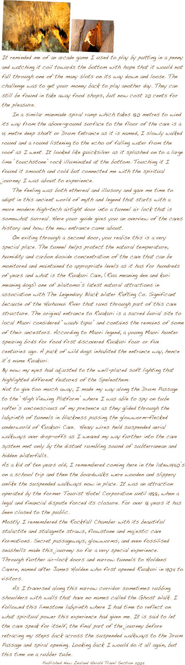 
����
It reminded me of an arcade game I used to play by putting in a penny and watching it coil towards the bottom with hope that it would not fall through one of the many slots on its way down and loose. The challenge was to get your money back to play another day. They can still be found in take away food shops, but now cost 20 cents for the pleasure.  	In a similar manmade spiral ramp which takes 180 metres to wind its way from the above-ground surface to the floor of the cave is a 15 metre deep shaft or Drum Entrance as it is named, I slowly walked round and a round listening to the echo of falling water from the roof as I went. It looked like quicksilver as it splashed on to a large lime ��touchstone�� rock illuminated at the bottom. Touching it I found it smooth and cold but connected me with the spiritual journey I was about to experience. 	The feeling was both ethereal and illusory and gave me time to adapt in this ancient world of myth and legend that starts with a more modern high-tech airtight door into a tunnel air lock that is somewhat surreal. Here your guide gives you an overview of the caves history and how the new entrance came about.	On exiting through a second door, you realise this is a very special place. The tunnel helps protect the natural temperature, humidity and carbon dioxide concentration of the cave that can be monitored and maintained to appropriate levels as it has for hundreds of years and what is the Ruakuri Cave, (Rua meaning den and kuri meaning dogs) one of Waitomo��s latest natural attractions in association with The Legendary Black Water Rafting Co. Significant because of the Huhunui River that runs through part of this cave structure. The original entrance to Ruakuri is a sacred burial site to local Maori considered ��waahi tapu�� and contains the remains of some of their ancestors. According to Maori legend, a young Maori hunter spearing birds for food first discovered Ruakuri four or five centuries ago. A pack of wild dogs inhabited the entrance way, hence it��s name Ruakuri. By now my eyes had adjusted to the well-placed soft lighting that highlighted different features of the Speleothem. Not to give too much away, I made my way along the Drum Passage to the ��High Viewing Platform�� where I was able to spy on tube rafter��s unconscious of my presence as they glided through the labyrinth of tunnels in blackness passing the glowworm-flecked underworld of Ruakuri Cave.  Heavy wires held suspended aerial walkways over drop-offs as I weaved my way further into the cave system met only by the distant rumbling sound of subterranean and hidden Waterfalls.  As a kid of ten years old, I remembered coming here in the latew1950��s on a school trip and then the boardwalks were wooden and slippery unlike the suspended walkways now in place. It was an attraction operated by the former Tourist Hotel Corporation until 1988, when a legal and financial dispute forced its closure. For over 18 years it has been closed to the public. Mostly I remembered the Rockfall Chamber with its beautiful stalactite and stalagmite straws, flowstone and majestic cave formations. Secret passageways, glowworms, and even fossilised seashells made this journey so far a very special experience.  Through further air-lock doors and narrow tunnels to Holdens Cavern, named after James Holden who first opened Ruakuri in 1904 to visitors.   	As I traversed along this narrow corridor sometimes rubbing shoulders with walls that have no names called the Ghost Walk. I followed this limestone labyrinth where I had time to reflect on what spiritual power this experience had given me. It is said to let the cave speak for itself, the final part of the journey before retracing my steps back across the suspended walkways to the Drum Passage and spiral opening. Looking back I would do it all again, but this time on a rubber tube. 
Published New Zealand Herald Travel Section 2005	