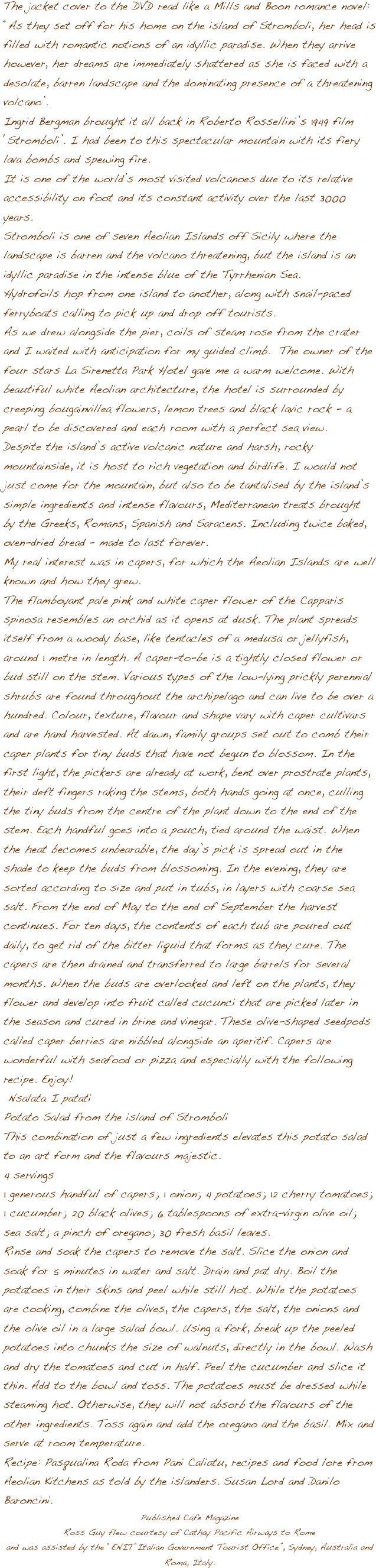 





The jacket cover to the DVD read like a Mills and Boon romance novel: ݒ�As they set off for his home on the island of Stromboli, her head is filled with romantic notions of an idyllic paradise. When they arrive however, her dreams are immediately shattered as she is faced with a desolate, barren landscape and the dominating presence of a threatening volcano��.Ingrid Bergman brought it all back in Roberto Rossellini��s 1949 film ��Stromboli��. I had been to this spectacular mountain with its fiery lava bombs and spewing fire. It is one of the world��s most visited volcanoes due to its relative accessibility on foot and its constant activity over the last 3000 years. Stromboli is one of seven Aeolian Islands off Sicily where the landscape is barren and the volcano threatening, but the island is an idyllic paradise in the intense blue of the Tyrrhenian Sea. Hydrofoils hop from one island to another, along with snail-paced ferryboats calling to pick up and drop off tourists.  As we drew alongside the pier, coils of steam rose from the crater and I waited with anticipation for my guided climb.  The owner of the four stars La Sirenetta Park Hotel gave me a warm welcome. With beautiful white Aeolian architecture, the hotel is surrounded by creeping bougainvillea flowers, lemon trees and black lavic rock - a pearl to be discovered and each room with a perfect sea view. Despite the island��s active volcanic nature and harsh, rocky mountainside, it is host to rich vegetation and birdlife. I would not just come for the mountain, but also to be tantalised by the island��s simple ingredients and intense flavours, Mediterranean treats brought by the Greeks, Romans, Spanish and Saracens. Including twice baked, oven-dried bread �� made to last forever. My real interest was in capers, for which the Aeolian Islands are well known and how they grew. The flamboyant pale pink and white caper flower of the Capparis spinosa resembles an orchid as it opens at dusk. The plant spreads itself from a woody base, like tentacles of a medusa or jellyfish, around 1 metre in length. A caper-to-be is a tightly closed flower or bud still on the stem. Various types of the low-lying prickly perennial shrubs are found throughout the archipelago and can live to be over a hundred. Colour, texture, flavour and shape vary with caper cultivars and are hand harvested. At dawn, family groups set out to comb their caper plants for tiny buds that have not begun to blossom. In the first light, the pickers are already at work, bent over prostrate plants, their deft fingers raking the stems, both hands going at once, culling the tiny buds from the centre of the plant down to the end of the stem. Each handful goes into a pouch, tied around the waist. When the heat becomes unbearable, the day��s pick is spread out in the shade to keep the buds from blossoming. In the evening, they are sorted according to size and put in tubs, in layers with coarse sea salt. From the end of May to the end of September the harvest continues. For ten days, the contents of each tub are poured out daily, to get rid of the bitter liquid that forms as they cure. The capers are then drained and transferred to large barrels for several months. When the buds are overlooked and left on the plants, they flower and develop into fruit called cucunci that are picked later in the season and cured in brine and vinegar. These olive-shaped seedpods called caper berries are nibbled alongside an aperitif. Capers are wonderful with seafood or pizza and especially with the following recipe. Enjoy! Nsalata I patati
Potato Salad from the island of StromboliThis combination of just a few ingredients elevates this potato salad to an art form and the flavours majestic. 4 servings1 generous handful of capers; 1 onion; 4 potatoes; 12 cherry tomatoes; 1 cucumber; 20 black olives; 6 tablespoons of extra-virgin olive oil; sea salt; a pinch of oregano; 30 fresh basil leaves.Rinse and soak the capers to remove the salt. Slice the onion and soak for 5 minutes in water and salt. Drain and pat dry. Boil the potatoes in their skins and peel while still hot. While the potatoes are cooking, combine the olives, the capers, the salt, the onions and the olive oil in a large salad bowl. Using a fork, break up the peeled potatoes into chunks the size of walnuts, directly in the bowl. Wash and dry the tomatoes and cut in half. Peel the cucumber and slice it thin. Add to the bowl and toss. The potatoes must be dressed while steaming hot. Otherwise, they will not absorb the flavours of the other ingredients. Toss again and add the oregano and the basil. Mix and serve at room temperature.Recipe: Pasqualina Roda from Pani Caliatu, recipes and food lore from Aeolian Kitchens as told by the islanders. Susan Lord and Danilo Baroncini. 
Published Cafe Magazine
Ross Guy flew courtesy of Cathay Pacific Airways to Romeand was assisted by the ��ENIT Italian Government Tourist Office��, Sydney, Australia and Roma, Italy.