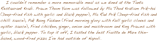 I couldnݒ�t remember a more memorable meal as we dined at the Tanta Restaurant Krabi. Prawn Thom Yum was followed by Pla Thod Kratiam Prik-hai (Deep-fried fish with garlic and black pepper), Pla Rad Prik (Deep-fried fish and chilli sauce), Pak Bung Faidaen (Fried morning glory with full garlic cloves and oyster sauce), Fried chicken, ginger, onion and mushroom and King Prawns with garlic, black pepper. To top it off, I tasted the best Fruitte de Mare thin-based, wood-fired pizza I��ve had outside of Napoli.