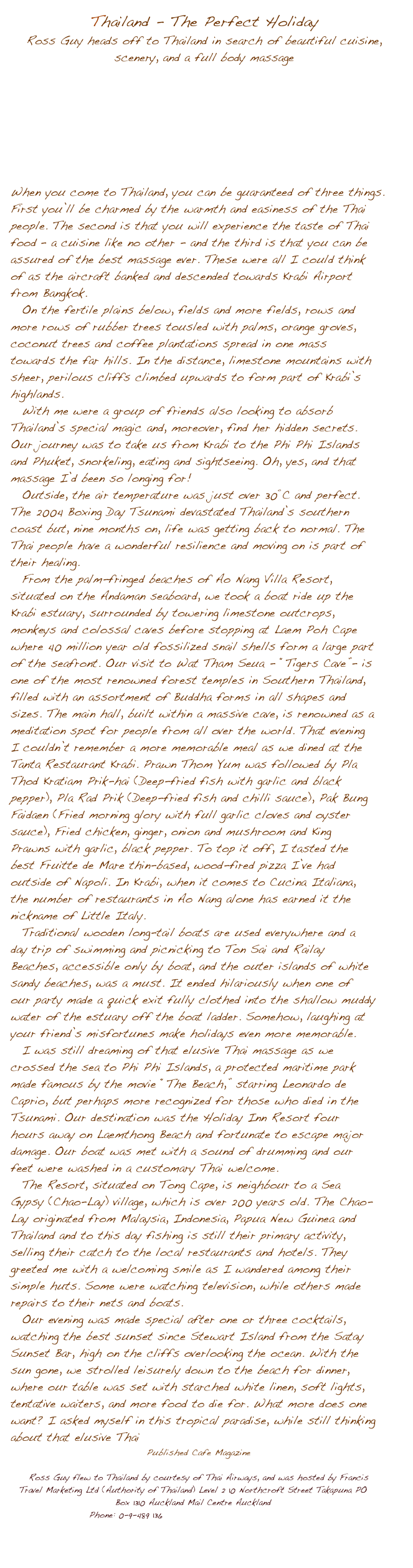 Thailand - The Perfect Holiday
Ross Guy heads off to Thailand in search of beautiful cuisine, scenery, and a full body massage







When you come to Thailand, you can be guaranteed of three things. 
First youݒ�ll be charmed by the warmth and easiness of the Thai people. The second is that you will experience the taste of Thai food �� a cuisine like no other - and the third is that you can be assured of the best massage ever. These were all I could think of as the aircraft banked and descended towards Krabi Airport from Bangkok.
On the fertile plains below, fields and more fields, rows and more rows of rubber trees tousled with palms, orange groves, coconut trees and coffee plantations spread in one mass towards the far hills. In the distance, limestone mountains with sheer, perilous cliffs climbed upwards to form part of Krabi��s highlands.
With me were a group of friends also looking to absorb Thailand��s special magic and, moreover, find her hidden secrets. Our journey was to take us from Krabi to the Phi Phi Islands and Phuket, snorkeling, eating and sightseeing. Oh, yes, and that massage I��d been so longing for!
Outside, the air temperature was just over 30��C and perfect. The 2004 Boxing Day Tsunami devastated Thailand��s southern coast but, nine months on, life was getting back to normal. The Thai people have a wonderful resilience and moving on is part of their healing.
From the palm-fringed beaches of Ao Nang Villa Resort, situated on the Andaman seaboard, we took a boat ride up the Krabi estuary, surrounded by towering limestone outcrops, monkeys and colossal caves before stopping at Laem Poh Cape where 40 million year old fossilized snail shells form a large part of the seafront. Our visit to Wat Tham Seua - ��Tigers Cave��- is one of the most renowned forest temples in Southern Thailand, filled with an assortment of Buddha forms in all shapes and sizes. The main hall, built within a massive cave, is renowned as a meditation spot for people from all over the world. That evening I couldn��t remember a more memorable meal as we dined at the Tanta Restaurant Krabi. Prawn Thom Yum was followed by Pla Thod Kratiam Prik-hai (Deep-fried fish with garlic and black pepper), Pla Rad Prik (Deep-fried fish and chilli sauce), Pak Bung Faidaen (Fried morning glory with full garlic cloves and oyster sauce), Fried chicken, ginger, onion and mushroom and King Prawns with garlic, black pepper. To top it off, I tasted the best Fruitte de Mare thin-based, wood-fired pizza I��ve had outside of Napoli. In Krabi, when it comes to Cucina Italiana, the number of restaurants in Ao Nang alone has earned it the nickname of Little Italy.Traditional wooden long-tail boats are used everywhere and a day trip of swimming and picnicking to Ton Sai and Railay Beaches, accessible only by boat, and the outer islands of white sandy beaches, was a must. It ended hilariously when one of our party made a quick exit fully clothed into the shallow muddy water of the estuary off the boat ladder. Somehow, laughing at your friend��s misfortunes make holidays even more memorable.  I was still dreaming of that elusive Thai massage as we crossed the sea to Phi Phi Islands, a protected maritime park made famous by the movie ��The Beach,�� starring Leonardo de Caprio, but perhaps more recognized for those who died in the Tsunami. Our destination was the Holiday Inn Resort four hours away on Laemthong Beach and fortunate to escape major damage. Our boat was met with a sound of drumming and our feet were washed in a customary Thai welcome. The Resort, situated on Tong Cape, is neighbour to a Sea Gypsy (Chao-Lay) village, which is over 200 years old. The Chao-Lay originated from Malaysia, Indonesia, Papua New Guinea and Thailand and to this day fishing is still their primary activity, selling their catch to the local restaurants and hotels. They greeted me with a welcoming smile as I wandered among their simple huts. Some were watching television, while others made repairs to their nets and boats.    Our evening was made special after one or three cocktails, watching the best sunset since Stewart Island from the Satay Sunset Bar, high on the cliffs overlooking the ocean. With the sun gone, we strolled leisurely down to the beach for dinner, where our table was set with starched white linen, soft lights, tentative waiters, and more food to die for. What more does one want? I asked myself in this tropical paradise, while still thinking about that elusive Thai 
Published Cafe Magazine 

Ross Guy flew to Thailand by courtesy of Thai Airways, and was hosted by Francis Travel Marketing Ltd (Authority of Thailand) Level 2 10 Northcroft Street Takapuna PO Box 1310 Auckland Mail Centre Auckland 
Phone: 0-9-489 136 www.francistravelmarketing.co.nz

 