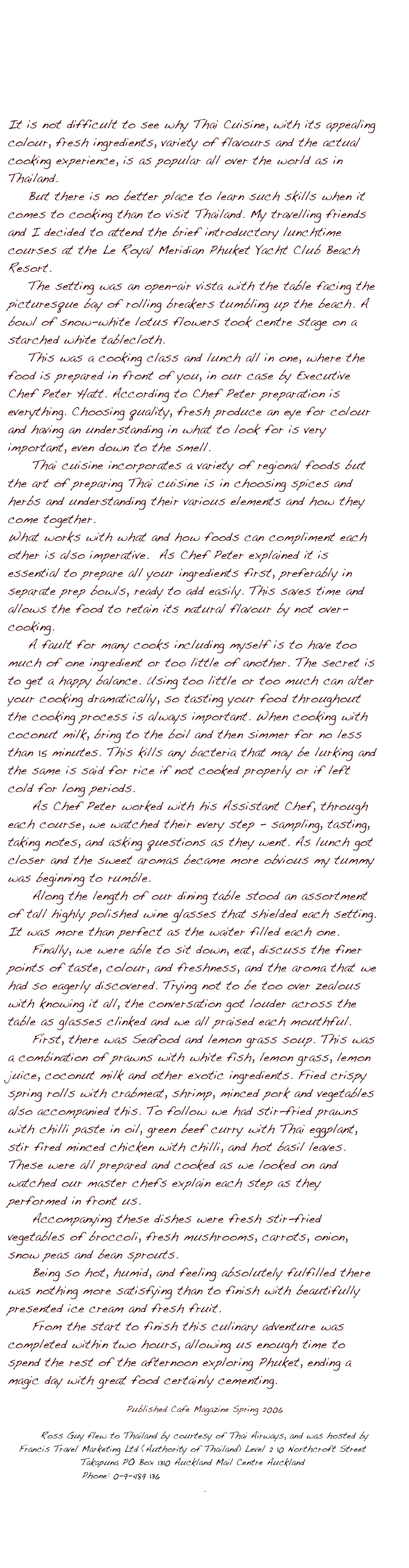 





It is not difficult to see why Thai Cuisine, with its appealing colour, fresh ingredients, variety of flavours and the actual cooking experience, is as popular all over the world as in Thailand. 
    But there is no better place to learn such skills when it comes to cooking than to visit Thailand. My travelling friends and I decided to attend the brief introductory lunchtime courses at the Le Royal Meridian Phuket Yacht Club Beach Resort. 
    The setting was an open-air vista with the table facing the picturesque bay of rolling breakers tumbling up the beach. A bowl of snow-white lotus flowers took centre stage on a starched white tablecloth. 
    This was a cooking class and lunch all in one, where the food is prepared in front of you, in our case by Executive Chef Peter Hatt. According to Chef Peter preparation is everything. Choosing quality, fresh produce an eye for colour and having an understanding in what to look for is very important, even down to the smell.
	Thai cuisine incorporates a variety of regional foods but the art of preparing Thai cuisine is in choosing spices and herbs and understanding their various elements and how they come together. 
What works with what and how foods can compliment each other is also imperative.  As Chef Peter explained it is essential to prepare all your ingredients first, preferably in separate prep bowls, ready to add easily. This saves time and allows the food to retain its natural flavour by not over-cooking. 
    A fault for many cooks including myself is to have too much of one ingredient or too little of another. The secret is to get a happy balance. Using too little or too much can alter your cooking dramatically, so tasting your food throughout the cooking process is always important. When cooking with coconut milk, bring to the boil and then simmer for no less than 15 minutes. This kills any bacteria that may be lurking and the same is said for rice if not cooked properly or if left cold for long periods.
As Chef Peter worked with his Assistant Chef, through each course, we watched their every step - sampling, tasting, taking notes, and asking questions as they went. As lunch got closer and the sweet aromas became more obvious my tummy was beginning to rumble. 
Along the length of our dining table stood an assortment of tall highly polished wine glasses that shielded each setting. It was more than perfect as the waiter filled each one. 
Finally, we were able to sit down, eat, discuss the finer points of taste, colour, and freshness, and the aroma that we had so eagerly discovered. Trying not to be too over zealous with knowing it all, the conversation got louder across the table as glasses clinked and we all praised each mouthful.
First, there was Seafood and lemon grass soup. This was a combination of prawns with white fish, lemon grass, lemon juice, coconut milk and other exotic ingredients. Fried crispy spring rolls with crabmeat, shrimp, minced pork and vegetables also accompanied this. To follow we had stir-fried prawns with chilli paste in oil, green beef curry with Thai eggplant, stir fired minced chicken with chilli, and hot basil leaves.
These were all prepared and cooked as we looked on and watched our master chefs explain each step as they performed in front us.
Accompanying these dishes were fresh stir-fried vegetables of broccoli, fresh mushrooms, carrots, onion, snow peas and bean sprouts. 
Being so hot, humid, and feeling absolutely fulfilled there was nothing more satisfying than to finish with beautifully presented ice cream and fresh fruit.
From the start to finish this culinary adventure was completed within two hours, allowing us enough time to spend the rest of the afternoon exploring Phuket, ending a magic day with great food certainly cementing.

Published Cafe Magazine Spring 2006

Ross Guy flew to Thailand by courtesy of Thai Airways, and was hosted by Francis Travel Marketing Ltd (Authority of Thailand) Level 2 10 Northcroft Street Takapuna PO Box 1310 Auckland Mail Centre Auckland 
Phone: 0-9-489 136 www.francistravelmarketing.co.nz
. 



