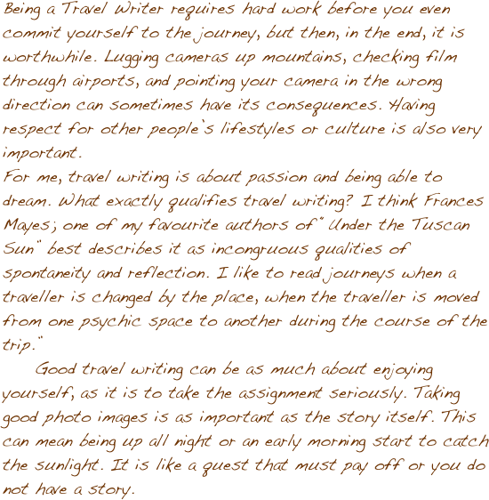Being a Travel Writer requires hard work before you even commit yourself to the journey, but then, in the end, it is worthwhile. Lugging cameras up mountains, checking film through airports, and pointing your camera in the wrong direction can sometimes have its consequences. Having respect for other peopleݒ�s lifestyles or culture is also very important. 
For me, travel writing is about passion and being able to dream. What exactly qualifies travel writing? I think Frances Mayes; one of my favourite authors of ��Under the Tuscan Sun�� best describes it as incongruous qualities of spontaneity and reflection. I like to read journeys when a traveller is changed by the place, when the traveller is moved from one psychic space to another during the course of the trip.�� 
Good travel writing can be as much about enjoying yourself, as it is to take the assignment seriously. Taking good photo images is as important as the story itself. This can mean being up all night or an early morning start to catch the sunlight. It is like a quest that must pay off or you do not have a story.

