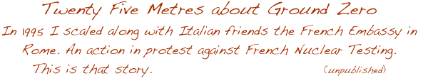 Twenty Five Metres about Ground Zero
In 1995 I scaled along with Italian friends the French Embassy in Rome. An action in protest against French Nuclear Testing.
This is that story.                                (unpublished)