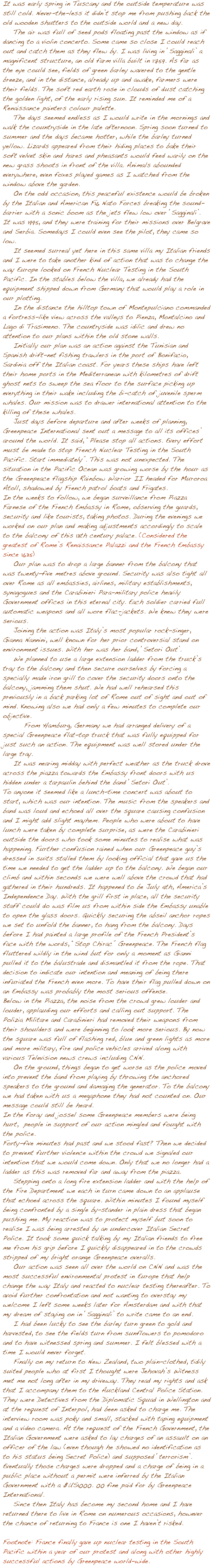 It was early spring in Tuscany and the outside temperature was still cold. Never-the-less it didnݒ�t stop me from pushing back the old wooden shutters to the outside world and a new day. 
    The air was full of seed pods floating past the window as if dancing to a violin concerto. Some came so close I could reach out and catch them as they flew by. I was living in ��Sagginali�� a magnificent structure, an old farm villa built in 1759. As far as the eye could see, fields of green barley wavered to the gentle breeze, and in the distance, already up and awake, farmers were their fields. The soft red earth rose in clouds of dust catching the golden light, of the early rising sun. It reminded me of a Renaissance painters colour palette. 
    The days seemed endless as I would write in the mornings and walk the countryside in the late afternoon. Spring soon turned to summer and the days became hotter, while the barley turned yellow. Lizards appeared from their hiding places to bake their soft velvet skin and hares and pheasants would feed warily on the new grass shoots in front of the villa. Animals abounded everywhere, even foxes played games as I watched from the window above the garden.
    On the odd occasion, this peaceful existence would be broken by the Italian and American F16 Nato Forces breaking the sound-barrier with a sonic boom as the jets flew low over ��Sagginali��. 
It was 1995, and they were training for their missions over Belgrave and Serbia. Somedays I could even see the pilot, they came so low. 
    It seemed surreal yet here in this same villa my Italian friends and I were to take another kind of action that was to change the way Europe looked on French Nuclear Testing in the South Pacific. In the stables below the villa, we already had the equipment shipped down from Germany that would play a role in our plotting.
    In the distance the hilltop town of Montepulciano commanded a fortress-like view across the valleys to Pienza, Montalcino and Lago di Trasimeno. The countryside was idilic and drew no attention to our plans within the old stone walls. 
    Initially our plan was an action against the Tunisian and Spanish drift-net fishing trawlers in the port of Bonifacio, Sardinia off the Italian coast. For years these ships have left their home ports in the Mediterranean with kilometres of drift ghost nets to sweep the sea floor to the surface picking up everything in their wake including the bi-catch of juvenile sperm whales. Our mission was to drawer international attention to the killing of these whales. 
    Just days before departure and after weeks of planning, Greenpeace International sent out a message to all its offices�� around the world. It said, ��Please stop all actions. Every effort must be made to stop French Nuclear Testing in the South Pacific. Start immediately��. This was not unexpected. The situation in the Pacific Ocean was growing worse by the hour as the Greenpeace flagship Rainbow Warrior II headed for Muroroa Atoll, shadowed by French patrol boats and Frigates. 
In the weeks to follow, we began surveillance from Piazza Farnese of the French Embassy in Rome, observing the guards, security and like tourists, taking photos. During the evenings we worked on our plan and making adjustments accordingly to scale to the balcony of this 13th century palace. (Considered the greatest of Rome��s Renaissance Palazzi and the French Embassy since 1635) 
    Our plan was to drop a large banner from the balcony that was twenty-five metres above ground. Security was also tight all over Rome as all embassies, airlines, military establishments, synagogues and the Carabinieri Para-military police heavily Government offices in this eternal city. Each soldier carried full automatic weapons and all wore flac-jackets. We knew they were serious.
    Joining the action was Italy��s most popular rock-singer, Gianna Nannini, well known for her prior controversial stand on environment issues. With her was her band, ��Setori Out��. 
    We planned to use a large extension ladder from the truck��s tray to the balcony and then secure ourselves by forcing a 
specially made iron grill to cover the security doors onto the balcony, jamming them shut. We had well rehearsed this previously in a back parking lot of Rome out of sight and out of mind. Knowing also we had only a few minutes to complete our objective. 
        From Hamburg, Germany we had arranged delivery of a special Greenpeace flat-top truck that was fully equipped for just such an action. The equipment was well stored under the large tray. 
    It was nearing midday with perfect weather as the truck drove across the piazza towards the Embassy front doors with us hidden under a tarpaulin behind the band ��Setori Out��. 
To anyone it seemed like a lunch-time concert was about to start, which was our intention. The music from the speakers and band was loud and echoed all over the square causing confusion and I might add slight mayhem. People who were about to have lunch were taken by complete surprise, as were the Carabinieri outside the doors who took some minutes to realise what was happening. Further confusion rained when our Greenpeace guy��s dressed in suits stalled them by looking official that gave us the time we needed to get the ladder up to the balcony. We began our climb and within seconds we were well above the crowd that had gathered in their hundreds. It happened to be July 4th, America��s Independence Day. With the grill first in place, all the security staff could do was film us from within side the Embassy unable to open the glass doors. Quickly securing the abseil anchor ropes we set to unfold the banner, to hang from the balcony. Days before I had painted a large profile of the French President��s face with the words, ��Stop Chirac�� Greenpeace. The French flag fluttered wildly in the wind but for only a moment as Gianni pulled it to the balustrade and dismantled it from the rope. That decision to indicate our intention and meaning of being there infuriated the French even more. To have their flag pulled down on an Embassy was probably the most serious offense.
Below in the Piazza, the noise from the crowd grew louder and louder, applauding our efforts and calling out support. The Polizia Militare and Carabinieri had removed their weapons from their shoulders and were beginning to look more serious. By now the square was full of flashing red, blue and green lights as more and more military, fire and police vehicles arrived along with various Television news crews including CNN. 
    On the ground, things began to get worse as the police moved into prevent the band from playing by throwing the anchored speakers to the ground and damaging the generator. To the balcony we had taken with us a megaphone they had not counted on. Our message could still be heard. 
In the foray and jossel some Greenpeace members were being hurt,  people in support of our action mingled and fought with the police. 
Forty-five minutes had past and we stood fast? Then we decided to prevent further violence within the crowd we signaled our intention that we would come down. Only that we no longer had a ladder as this was removed far and away from the piazza. 
    Stepping onto a long fire extension ladder and with the help of the Fire Department we each in turn came down to an applause that echoed across the square. Within minutes I found myself being confronted by a single by-stander in plain dress that began pushing me. My reaction was to protect myself but soon to realise I was being arrested by an undercover Italian Secret Police. It took some quick talking by my Italian friends to free me from his grip before I quickly disappeared in to the crowds stripped of my bright orange Greenpeace overalls. 
    Our action was seen all over the world on CNN and was the most successful environmental protest in Europe that help change the way Italy and reacted to nuclear testing thereafter. To avoid further confrontation and not wanting to overstay my welcome I left some weeks later for Amsterdam and with that my dream of staying on in ��Sagginali�� to write came to an end. 
    I had been lucky to see the barley turn green to gold and harvested, to see the fields turn from sunflowers to pomodoro and to have witnessed spring and summer. I felt blessed with a time I would never forget. 
    Finally on my return to New Zealand, two plain-clothed, tidily suited people who at first I thought were Jehovah��s Witness met me not long after in my driveway. They read my rights and ask that I accompany them to the Auckland Central Police Station. They were Detectives from the Diplomatic Squad in Wellington and at the request of Interpol, had been asked to charge me. The interview room was poky and small, stacked with taping equipment and a video camera. At the request of the French Government, the Italian Government were asked to lay charges of an assault on an officer of the law (even though he showed no identification as  to his status being Secret Police) and supposed ��terrorism��. Eventually those charges were dropped and a charge of being in a public place without a permit were inferred by the Italian Government with a $US1000. 00 fine paid for by Greenpeace International. 
    Since then Italy has become my second home and I have returned there to live in Rome on numerous occasions, however the chance of returning to France is one I haven��t risked. 

Footnote: France finally gave up nuclear testing in the South Pacific within a year of our protest and along with other highly successful actions by Greenpeace world-wide.        
 
