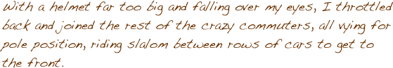 With a helmet far too big and falling over my eyes, I throttled back and joined the rest of the crazy commuters, all vying for pole position, riding slalom between rows of cars to get to the front. 
