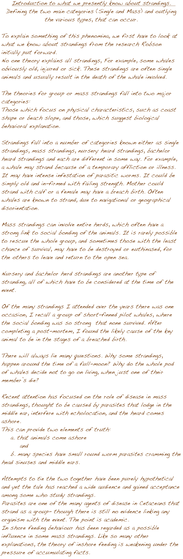 




Introduction to what we presently know about strandings.  
Defining the two main categories (Single and Mass) and outlying the various types, that can occur.   

To explain something of this phenomina, we first have to look at what we know about strandings from the research Robson initially put forward. 
No one theory explains all strandings, For example, some whales obviously old, injured or sick. These strandings are often single animals and usually result in the death of the whale involved.

The theories for group or mass strandings fall into two major categories:
Those which focus on physical characteristics, such as coast shape or beach slope, and those, which suggest biological behavioral explanation. 

Strandings fall into a number of categories known either as single strandings, mass strandings, nursery heard strandings, bachelor heard strandings and each are different in some way. For example, a whale may strand because of a temporary affliction or illness. It may have intense infestation of parasitic worms. It could be simply old and in-firmed with failing strength. Mother could strand with calf or a female may have a breach birth. Often whales are known to strand, due to navigational or geographical disorientation. 

Mass strandings can involve entire herds, which often have a strong link to social bonding of the animals. It is rarely possible to rescue the whole group, and sometimes those with the least chance of survival, may have to be destroyed or euthinased, for the others to leave and return to the open sea. 

Nursery and bachelor herd strandings are another type of stranding, all of which have to be considered at the time of the event.

Of the many strandings I attended over the years there was one occasion, I recall a group of short-finned pilot whales, where the social bonding was so strong  that none survived. After completing a post-mortem, I found the likely cause of the key animal to be in the stages of a breached birth.

There will always lie many questions. Why some strandings, happen around the time of a full-moon? Why do the whole pod of whales decide not to go on living, when just one of their memberݒ�s die?

Recent attention has focused on the role of disease in mass strandings, thought to be caused by parasites that lodge in the middle ear, interfere with echolocation, and the heard comes ashore.
This can provide two elements of truth:
    a. that animals come ashore 
        and
    b. many species have small round worm parasites cramming the head sinuses and middle ears.

Attempts to tie the two together have been purely hypothetical and yet the tale has reached a wide audience and gained acceptance among some who study strandings. 
Parasites are one of the many agents of disease in Cetaceans that strand as a group- though there is still no evidence linking any organism with the event. The point is academic.
In shore feeding behaviour has been regarded as a possible influence in some mass strandings. Like so many other explanations, the theory of inshore feeding is weakening under the pressure of accumulating facts.