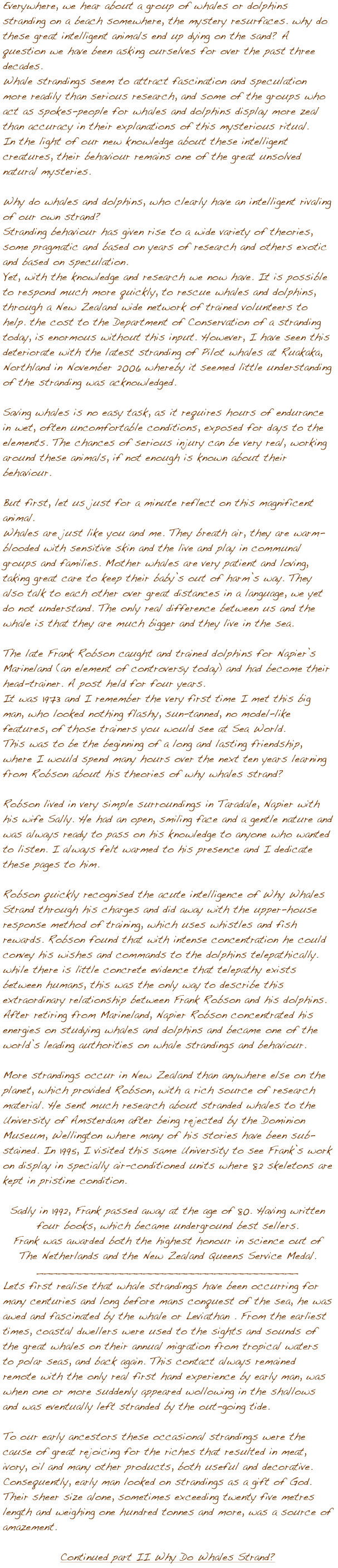 






Everywhere, we hear about a group of whales or dolphins stranding on a beach somewhere, the mystery resurfaces. why do these great intelligent animals end up dying on the sand? A question we have been asking ourselves for over the past three decades.
Whale strandings seem to attract fascination and speculation more readily than serious research, and some of the groups who act as spokes-people for whales and dolphins display more zeal than accuracy in their explanations of this mysterious ritual.
In the light of our new knowledge about these intelligent creatures, their behaviour remains one of the great unsolved natural mysteries.

Why do whales and dolphins, who clearly have an intelligent rivaling of our own strand? 
Stranding behaviour has given rise to a wide variety of theories, some pragmatic and based on years of research and others exotic and based on speculation.
Yet, with the knowledge and research we now have. It is possible to respond much more quickly, to rescue whales and dolphins, through a New Zealand wide network of trained volunteers to help. the cost to the Department of Conservation of a stranding  today, is enormous without this input. However, I have seen this deteriorate with the latest stranding of Pilot whales at Ruakaka, Northland in November 2006 whereby it seemed little understanding of the stranding was acknowledged.

Saving whales is no easy task, as it requires hours of endurance in wet, often uncomfortable conditions, exposed for days to the elements. The chances of serious injury can be very real, working around these animals, if not enough is known about their behaviour.

But first, let us just for a minute reflect on this magnificent animal. 
Whales are just like you and me. They breath air, they are warm-blooded with sensitive skin and the live and play in communal groups and families. Mother whales are very patient and loving, taking great care to keep their babyݒ�s out of harm��s way. They also talk to each other over great distances in a language, we yet do not understand. The only real difference between us and the whale is that they are much bigger and they live in the sea. 

The late Frank Robson caught and trained dolphins for Napier��s Marineland (an element of controversy today) and had become their head-trainer. A post held for four years.
It was 1973 and I remember the very first time I met this big man, who looked nothing flashy, sun-tanned, no model-like features, of those trainers you would see at Sea World. 
This was to be the beginning of a long and lasting friendship, where I would spend many hours over the next ten years learning from Robson about his theories of why whales strand?
 
Robson lived in very simple surroundings in Taradale, Napier with his wife Sally. He had an open, smiling face and a gentle nature and was always ready to pass on his knowledge to anyone who wanted to listen. I always felt warmed to his presence and I dedicate these pages to him. 

Robson quickly recognised the acute intelligence of Why Whales Strand through his charges and did away with the upper-house response method of training, which uses whistles and fish rewards. Robson found that with intense concentration he could convey his wishes and commands to the dolphins telepathically. while there is little concrete evidence that telepathy exists between humans, this was the only way to describe this extraordinary relationship between Frank Robson and his dolphins. 
After retiring from Marineland, Napier Robson concentrated his energies on studying whales and dolphins and became one of the world��s leading authorities on whale strandings and behaviour. 

More strandings occur in New Zealand than anywhere else on the planet, which provided Robson, with a rich source of research material. He sent much research about stranded whales to the University of Amsterdam after being rejected by the Dominion Museum, Wellington where many of his stories have been sub-stained. In 1995, I visited this same University to see Frank��s work on display in specially air-conditioned units where 82 skeletons are kept in pristine condition.   

Sadly in 1992, Frank passed away at the age of 80. Having written four books, which became underground best sellers. 
Frank was awarded both the highest honour in science out of The Netherlands and the New Zealand Queens Service Medal. _____________________________________
Lets first realise that whale strandings have been occurring for many centuries and long before mans conquest of the sea, he was awed and fascinated by the whale or Leviathan . From the earliest times, coastal dwellers were used to the sights and sounds of the great whales on their annual migration from tropical waters to polar seas, and back again. This contact always remained remote with the only real first hand experience by early man, was when one or more suddenly appeared wollowing in the shallows and was eventually left stranded by the out-going tide.

To our early ancestors these occasional strandings were the cause of great rejoicing for the riches that resulted in meat, ivory, oil and many other products, both useful and decorative. Consequently, early man looked on strandings as a gift of God. Their sheer size alone, sometimes exceeding twenty five metres length and weighing one hundred tonnes and more, was a source of amazement.

Continued part II Why Do Whales Strand?
